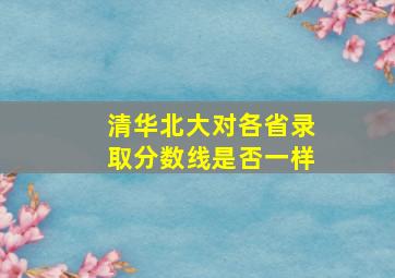 清华北大对各省录取分数线是否一样