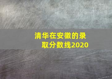 清华在安徽的录取分数线2020