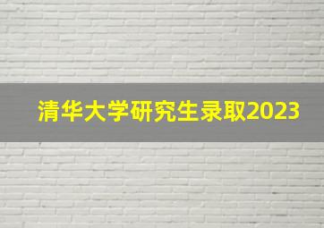 清华大学研究生录取2023