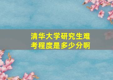 清华大学研究生难考程度是多少分啊