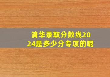 清华录取分数线2024是多少分专项的呢