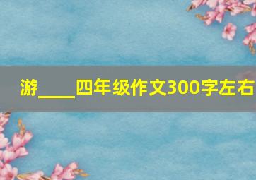 游____四年级作文300字左右