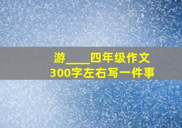 游____四年级作文300字左右写一件事