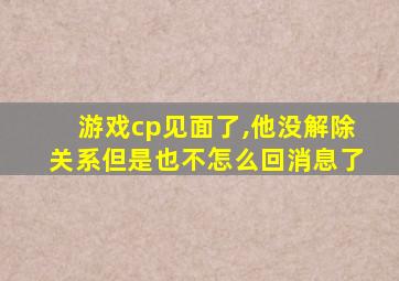 游戏cp见面了,他没解除关系但是也不怎么回消息了