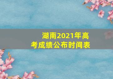 湖南2021年高考成绩公布时间表