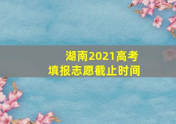 湖南2021高考填报志愿截止时间