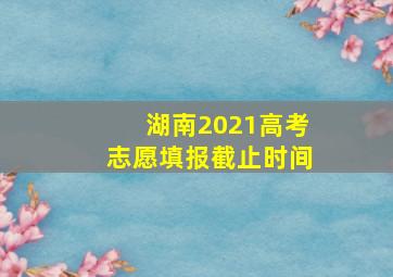 湖南2021高考志愿填报截止时间