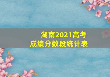 湖南2021高考成绩分数段统计表