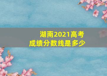 湖南2021高考成绩分数线是多少