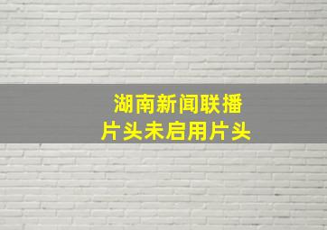 湖南新闻联播片头未启用片头