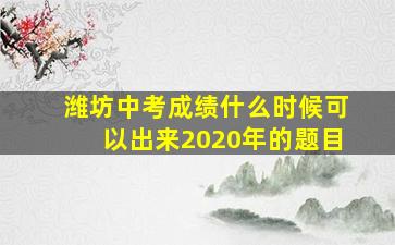 潍坊中考成绩什么时候可以出来2020年的题目