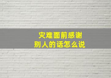 灾难面前感谢别人的话怎么说