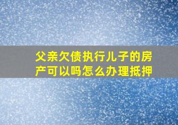 父亲欠债执行儿子的房产可以吗怎么办理抵押