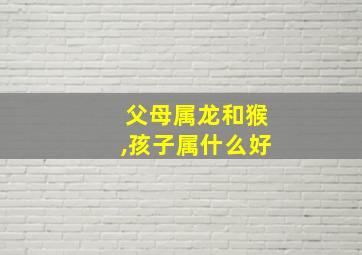 父母属龙和猴,孩子属什么好