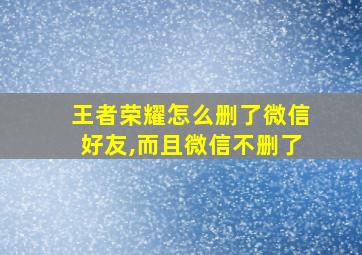 王者荣耀怎么删了微信好友,而且微信不删了