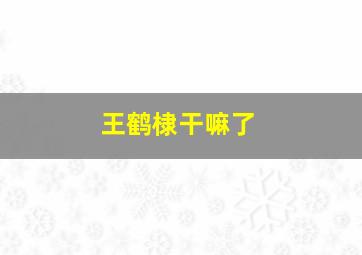 王鹤棣干嘛了