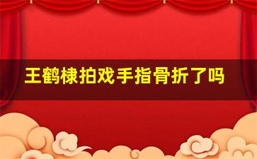 王鹤棣拍戏手指骨折了吗