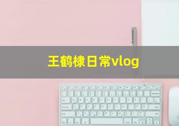 王鹤棣日常vlog