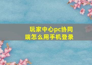 玩家中心pc协同端怎么用手机登录