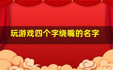 玩游戏四个字绕嘴的名字