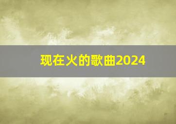 现在火的歌曲2024