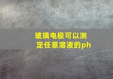 玻璃电极可以测定任意溶液的ph