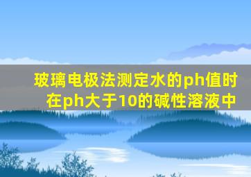 玻璃电极法测定水的ph值时在ph大于10的碱性溶液中