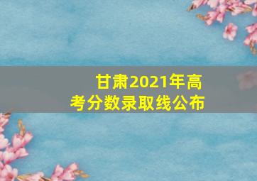 甘肃2021年高考分数录取线公布