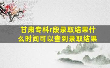 甘肃专科r段录取结果什么时间可以查到录取结果