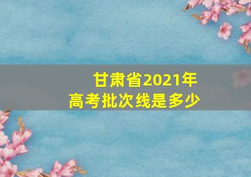 甘肃省2021年高考批次线是多少