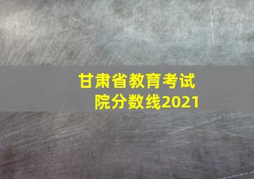 甘肃省教育考试院分数线2021