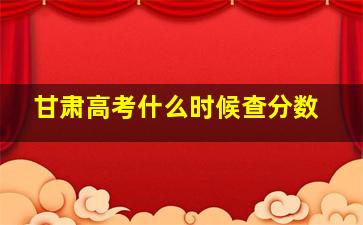 甘肃高考什么时候查分数