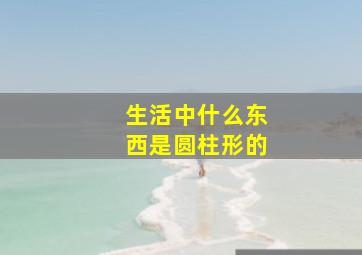 生活中什么东西是圆柱形的