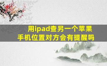 用ipad查另一个苹果手机位置对方会有提醒吗