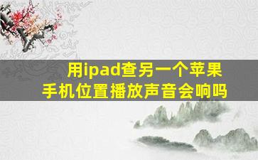 用ipad查另一个苹果手机位置播放声音会响吗