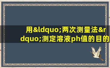 用“两次测量法”测定溶液ph值的目的包括