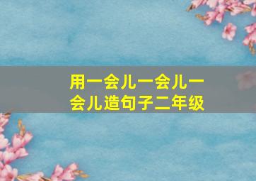 用一会儿一会儿一会儿造句子二年级