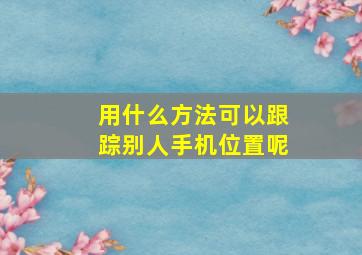 用什么方法可以跟踪别人手机位置呢