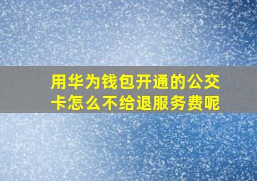 用华为钱包开通的公交卡怎么不给退服务费呢