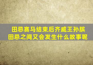 田忌赛马结束后齐威王孙膑田忌之间又会发生什么故事呢