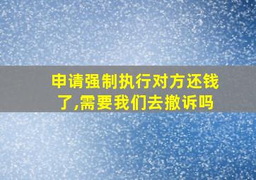 申请强制执行对方还钱了,需要我们去撤诉吗