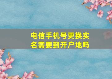 电信手机号更换实名需要到开户地吗