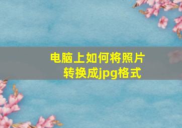 电脑上如何将照片转换成jpg格式