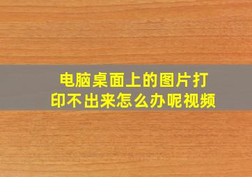 电脑桌面上的图片打印不出来怎么办呢视频