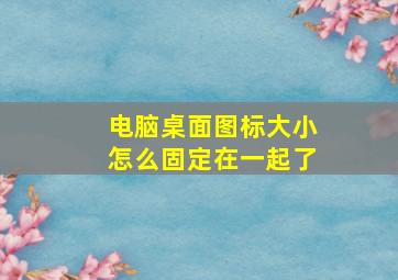 电脑桌面图标大小怎么固定在一起了