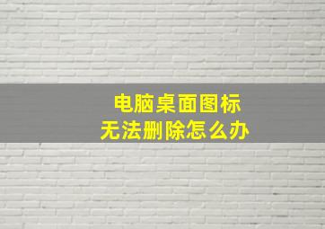 电脑桌面图标无法删除怎么办