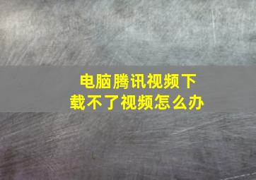 电脑腾讯视频下载不了视频怎么办