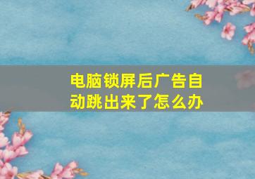 电脑锁屏后广告自动跳出来了怎么办