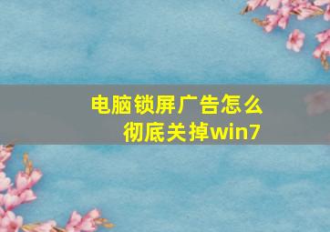 电脑锁屏广告怎么彻底关掉win7