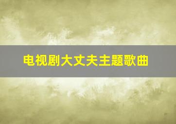 电视剧大丈夫主题歌曲